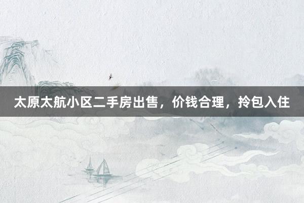 太原太航小区二手房出售，价钱合理，拎包入住