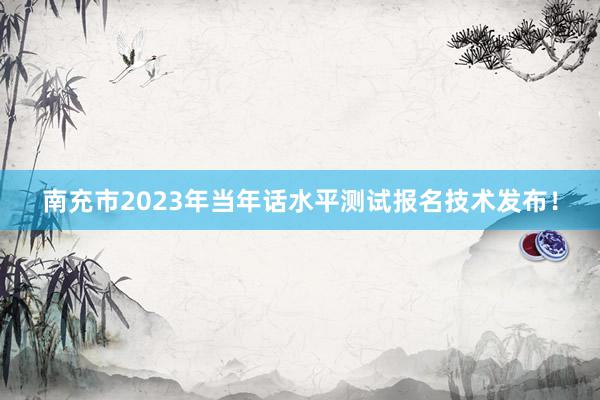 南充市2023年当年话水平测试报名技术发布！